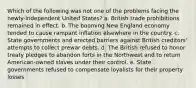 Which of the following was not one of the problems facing the newly-independent United States? a. British trade prohibitions remained in effect. b. The booming New England economy tended to cause rampant inflation elsewhere in the country. c. State governments and erected barriers against British creditors' attempts to collect prewar debts. d. The British refused to honor treaty pledges to abandon forts in the Northwest and to return American-owned slaves under their control. e. State governments refused to compensate loyalists for their property losses