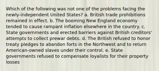 Which of the following was not one of the problems facing the newly-independent United States? a. British trade prohibitions remained in effect. b. The booming New England economy tended to cause rampant inflation elsewhere in the country. c. State governments and erected barriers against British creditors' attempts to collect prewar debts. d. The British refused to honor treaty pledges to abandon forts in the Northwest and to return American-owned slaves under their control. e. State governments refused to compensate loyalists for their property losses