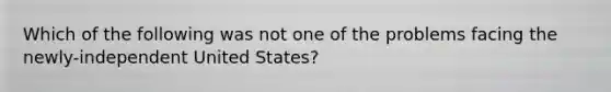 Which of the following was not one of the problems facing the newly-independent United States?