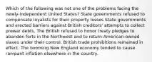 Which of the following was not one of the problems facing the newly-independent United States? State governments refused to compensate loyalists for their property losses State governments and erected barriers against British creditors' attempts to collect prewar debts. The British refused to honor treaty pledges to abandon forts in the Northwest and to return American-owned slaves under their control. British trade prohibitions remained in effect. The booming New England economy tended to cause rampant inflation elsewhere in the country.