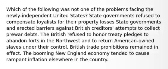 Which of the following was not one of the problems facing the newly-independent United States? State governments refused to compensate loyalists for their property losses State governments and erected barriers against British creditors' attempts to collect prewar debts. The British refused to honor treaty pledges to abandon forts in the Northwest and to return American-owned slaves under their control. British trade prohibitions remained in effect. The booming New England economy tended to cause rampant inflation elsewhere in the country.