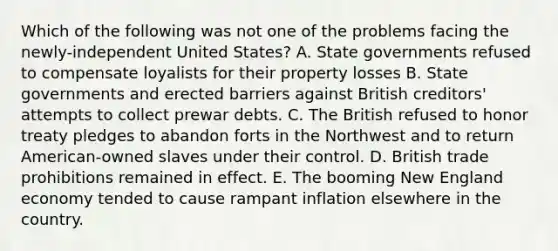 Which of the following was not one of the problems facing the newly-independent United States? A. State governments refused to compensate loyalists for their property losses B. State governments and erected barriers against British creditors' attempts to collect prewar debts. C. The British refused to honor treaty pledges to abandon forts in the Northwest and to return American-owned slaves under their control. D. British trade prohibitions remained in effect. E. The booming New England economy tended to cause rampant inflation elsewhere in the country.