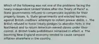 Which of the following was not one of the problems facing the newly-independent United States after the Treaty of Paris? a. State governments refused to compensate loyalists for their property losses. b. State governments and erected barriers against British creditors' attempts to collect prewar debts. c. The British refused to honor treaty pledges to abandon forts in the Northwest and to return American-owned slaves under their control. d. British trade prohibitions remained in effect. e. The booming New England economy tended to cause rampant inflation elsewhere in the country.