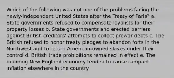 Which of the following was not one of the problems facing the newly-independent United States after the Treaty of Paris? a. State governments refused to compensate loyalists for their property losses b. State governments and erected barriers against British creditors' attempts to collect prewar debts c. The British refused to honor treaty pledges to abandon forts in the Northwest and to return American-owned slaves under their control d. British trade prohibitions remained in effect e. The booming New England economy tended to cause rampant inflation elsewhere in the country