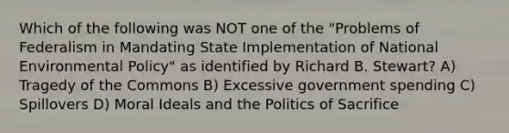 Which of the following was NOT one of the "Problems of Federalism in Mandating State Implementation of National Environmental Policy" as identified by Richard B. Stewart? A) Tragedy of the Commons B) Excessive government spending C) Spillovers D) Moral Ideals and the Politics of Sacrifice