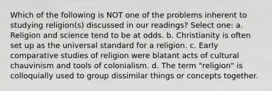 Which of the following is NOT one of the problems inherent to studying religion(s) discussed in our readings? Select one: a. Religion and science tend to be at odds. b. Christianity is often set up as the universal standard for a religion. c. Early comparative studies of religion were blatant acts of cultural chauvinism and tools of colonialism. d. The term "religion" is colloquially used to group dissimilar things or concepts together.