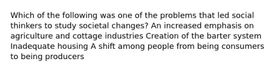 Which of the following was one of the problems that led social thinkers to study societal changes? An increased emphasis on agriculture and cottage industries Creation of the barter system Inadequate housing A shift among people from being consumers to being producers