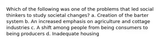 Which of the following was one of the problems that led social thinkers to study societal changes? a. Creation of the barter system b. An increased emphasis on agriculture and cottage industries c. A shift among people from being consumers to being producers d. Inadequate housing