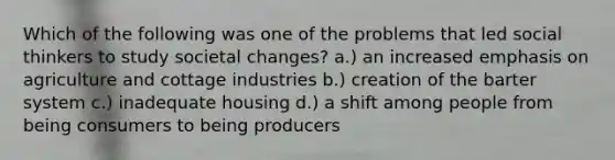 Which of the following was one of the problems that led social thinkers to study societal changes? a.) an increased emphasis on agriculture and cottage industries b.) creation of the barter system c.) inadequate housing d.) a shift among people from being consumers to being producers