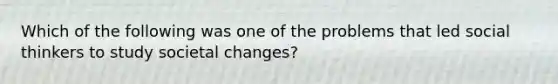 Which of the following was one of the problems that led social thinkers to study societal changes?