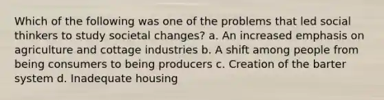 Which of the following was one of the problems that led social thinkers to study societal changes? a. An increased emphasis on agriculture and cottage industries b. A shift among people from being consumers to being producers c. Creation of the barter system d. Inadequate housing