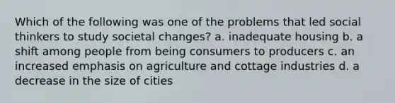 Which of the following was one of the problems that led social thinkers to study societal changes? a. inadequate housing b. a shift among people from being consumers to producers c. an increased emphasis on agriculture and cottage industries d. a decrease in the size of cities