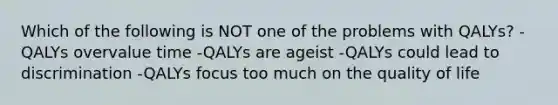 Which of the following is NOT one of the problems with QALYs? -QALYs overvalue time -QALYs are ageist -QALYs could lead to discrimination -QALYs focus too much on the quality of life