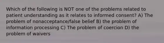 Which of the following is NOT one of the problems related to patient understanding as it relates to informed consent? A) The problem of nonacceptance/false belief B) the problem of information processing C) The problem of coercion D) the problem of waivers