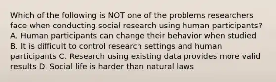 Which of the following is NOT one of the problems researchers face when conducting social research using human participants? A. Human participants can change their behavior when studied B. It is difficult to control research settings and human participants C. Research using existing data provides more valid results D. Social life is harder than natural laws