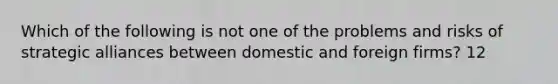 Which of the following is not one of the problems and risks of strategic alliances between domestic and foreign firms? 12