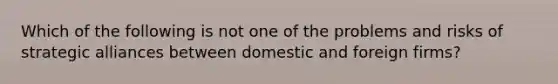 Which of the following is not one of the problems and risks of strategic alliances between domestic and foreign firms?