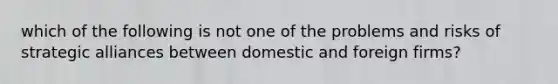 which of the following is not one of the problems and risks of strategic alliances between domestic and foreign firms?