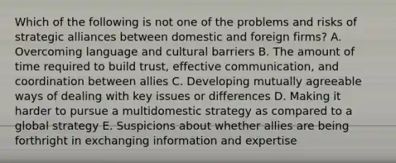 Which of the following is not one of the problems and risks of strategic alliances between domestic and foreign firms? A. Overcoming language and cultural barriers B. The amount of time required to build trust, effective communication, and coordination between allies C. Developing mutually agreeable ways of dealing with key issues or differences D. Making it harder to pursue a multidomestic strategy as compared to a global strategy E. Suspicions about whether allies are being forthright in exchanging information and expertise