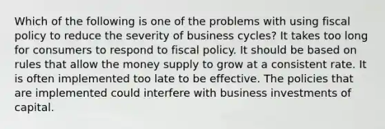 Which of the following is one of the problems with using fiscal policy to reduce the severity of business cycles? It takes too long for consumers to respond to fiscal policy. It should be based on rules that allow the money supply to grow at a consistent rate. It is often implemented too late to be effective. The policies that are implemented could interfere with business investments of capital.