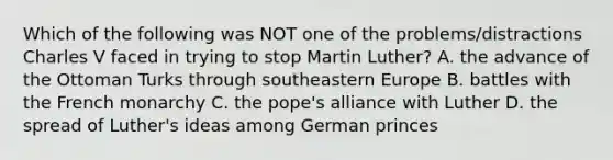 Which of the following was NOT one of the problems/distractions Charles V faced in trying to stop Martin Luther? A. the advance of the Ottoman Turks through southeastern Europe B. battles with the French monarchy C. the pope's alliance with Luther D. the spread of Luther's ideas among German princes