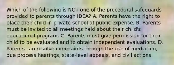 Which of the following is NOT one of the procedural safeguards provided to parents through IDEA? A. Parents have the right to place their child in private school at public expense. B. Parents must be invited to all meetings held about their child's educational program. C. Parents must give permission for their child to be evaluated and to obtain independent evaluations. D. Parents can resolve complaints through the use of mediation, due process hearings, state-level appeals, and civil actions.