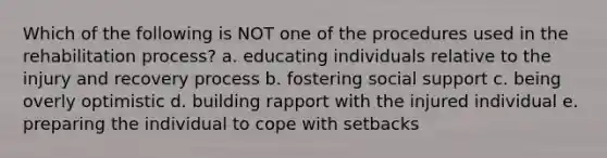 Which of the following is NOT one of the procedures used in the rehabilitation process? a. educating individuals relative to the injury and recovery process b. fostering social support c. being overly optimistic d. building rapport with the injured individual e. preparing the individual to cope with setbacks