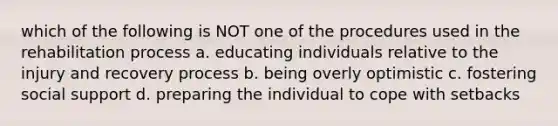 which of the following is NOT one of the procedures used in the rehabilitation process a. educating individuals relative to the injury and recovery process b. being overly optimistic c. fostering social support d. preparing the individual to cope with setbacks