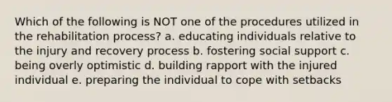 Which of the following is NOT one of the procedures utilized in the rehabilitation process? a. educating individuals relative to the injury and recovery process b. fostering social support c. being overly optimistic d. building rapport with the injured individual e. preparing the individual to cope with setbacks