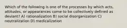 Which of the following is one of the processes by which acts, attitudes, or appearances come to be collectively defined as deviant? A) rationalization B) social disorganization C) neutralization D) medicalization