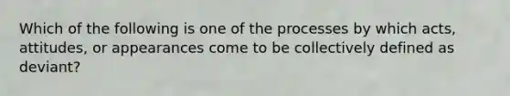 Which of the following is one of the processes by which acts, attitudes, or appearances come to be collectively defined as deviant?