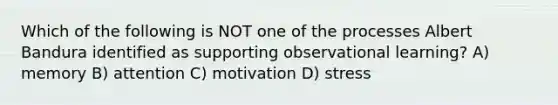 Which of the following is NOT one of the processes Albert Bandura identified as supporting observational learning? A) memory B) attention C) motivation D) stress