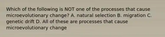 Which of the following is NOT one of the processes that cause microevolutionary change? A. <a href='https://www.questionai.com/knowledge/kAcbTwWr3l-natural-selection' class='anchor-knowledge'>natural selection</a> B. migration C. <a href='https://www.questionai.com/knowledge/kiDrgjXyQn-genetic-drift' class='anchor-knowledge'>genetic drift</a> D. All of these are processes that cause microevolutionary change