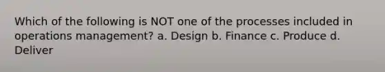 Which of the following is NOT one of the processes included in operations management? a. Design b. Finance c. Produce d. Deliver