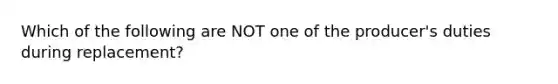 Which of the following are NOT one of the producer's duties during replacement?
