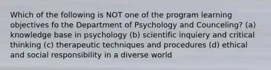 Which of the following is NOT one of the program learning objectives fo the Department of Psychology and Counceling? (a) knowledge base in psychology (b) scientific inquiery and critical thinking (c) therapeutic techniques and procedures (d) ethical and social responsibility in a diverse world