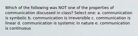 Which of the following was NOT one of the properties of communication discussed in class? Select one: a. communication is symbolic b. communication is irreversible c. communication is linear d. communication is systemic in nature e. communication is continuous