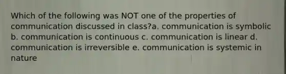 Which of the following was NOT one of the properties of communication discussed in class?a. communication is symbolic b. communication is continuous c. communication is linear d. communication is irreversible e. communication is systemic in nature