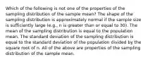 Which of the following is not one of the properties of the sampling distribution of the sample mean? The shape of the sampling distribution is approximately normal if the sample size is sufficiently large (e.g., n is greater than or equal to 30). The mean of the sampling distribution is equal to the population mean. The standard deviation of the sampling distribution is equal to the standard deviation of the population divided by the square root of n. All of the above are properties of the sampling distribution of the sample mean.