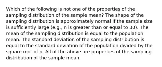 Which of the following is not one of the properties of the sampling distribution of the sample mean? The shape of the sampling distribution is approximately normal if the sample size is sufficiently large (e.g., n is greater than or equal to 30). The mean of the sampling distribution is equal to the population mean. The standard deviation of the sampling distribution is equal to the standard deviation of the population divided by the square root of n. All of the above are properties of the sampling distribution of the sample mean.