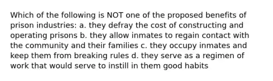 Which of the following is NOT one of the proposed benefits of prison industries: a. they defray the cost of constructing and operating prisons b. they allow inmates to regain contact with the community and their families c. they occupy inmates and keep them from breaking rules d. they serve as a regimen of work that would serve to instill in them good habits