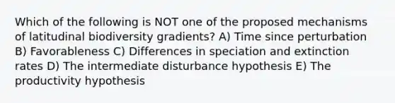 Which of the following is NOT one of the proposed mechanisms of latitudinal biodiversity gradients? A) Time since perturbation B) Favorableness C) Differences in speciation and extinction rates D) The intermediate disturbance hypothesis E) The productivity hypothesis