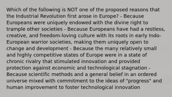 Which of the following is NOT one of the proposed reasons that the Industrial Revolution first arose in Europe? - Because Europeans were uniquely endowed with the divine right to trample other societies - Because Europeans have had a restless, creative, and freedom-loving culture with its roots in early Indo-European warrior societies, making them uniquely open to change and development - Because the many relatively small and highly competitive states of Europe were in a state of chronic rivalry that stimulated innovation and provided protection against economic and technological stagnation - Because scientific methods and a general belief in an ordered universe mixed with commitment to the ideas of "progress" and human improvement to foster technological innovation