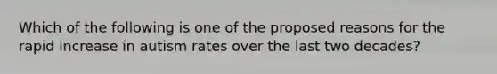 ​Which of the following is one of the proposed reasons for the rapid increase in autism rates over the last two decades?