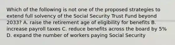 Which of the following is not one of the proposed strategies to extend full solvency of the Social Security Trust Fund beyond 2033? A. raise the retirement age of eligibility for benefits B. increase payroll taxes C. reduce benefits across the board by 5% D. expand the number of workers paying Social Security