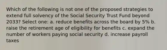 Which of the following is not one of the proposed strategies to extend full solvency of the Social Security Trust Fund beyond 2033? Select one: a. reduce benefits across the board by 5% b. raise the retirement age of eligibility for benefits c. expand the number of workers paying social security d. increase payroll taxes