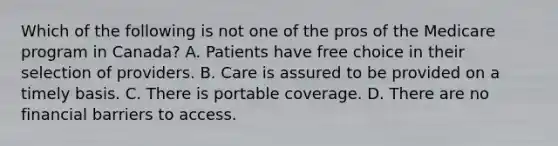 Which of the following is not one of the pros of the Medicare program in Canada? A. Patients have free choice in their selection of providers. B. Care is assured to be provided on a timely basis. C. There is portable coverage. D. There are no financial barriers to access.