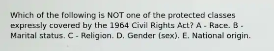 Which of the following is NOT one of the protected classes expressly covered by the 1964 Civil Rights Act? A - Race. B - Marital status. C - Religion. D. Gender (sex). E. National origin.