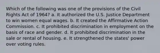 Which of the following was one of the provisions of the Civil Rights Act of 1964? a. It authorized the U.S. Justice Department to win women equal wages. b. It created the Affirmative Action Commission. c. It prohibited discrimination in employment on the basis of race and gender. d. It prohibited discrimination in the sale or rental of housing. e. It strengthened the states' power over voting rules.