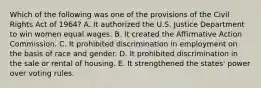 Which of the following was one of the provisions of the Civil Rights Act of 1964? A. It authorized the U.S. Justice Department to win women equal wages. B. It created the Affirmative Action Commission. C. It prohibited discrimination in employment on the basis of race and gender. D. It prohibited discrimination in the sale or rental of housing. E. It strengthened the states' power over voting rules.